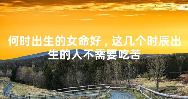 何时出生的女命好,这几个时辰出生的人不需要吃苦